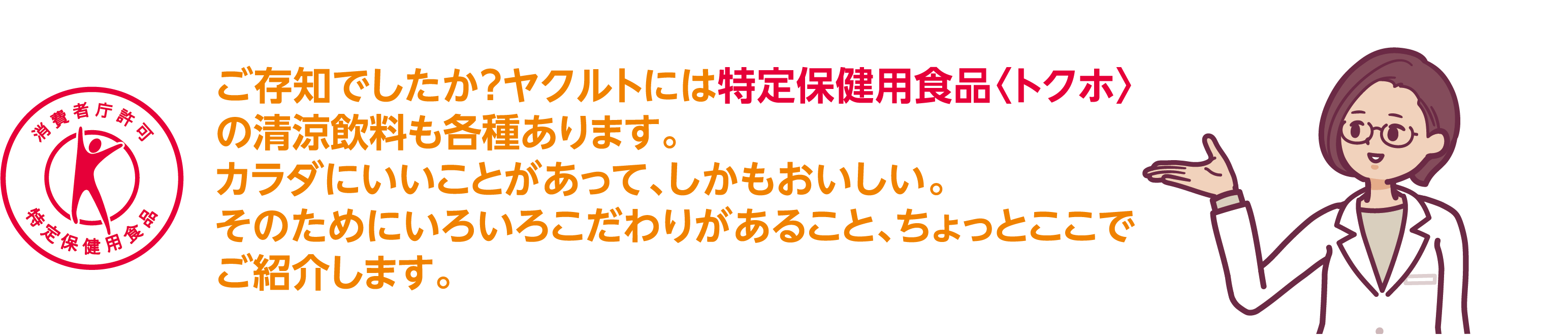 ご存知でしたか？ヤクルトには特定保健用食品〈トクホ〉の清涼飲料も各種あります。カラダにいいことがあって、しかもおいしい。そのためにいろいろこだわりがあること、ちょっとここでご紹介します。