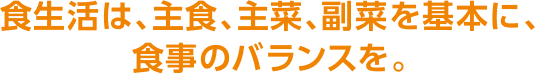 食生活は、主食、主菜、副菜を基本に、食事のバランスを。